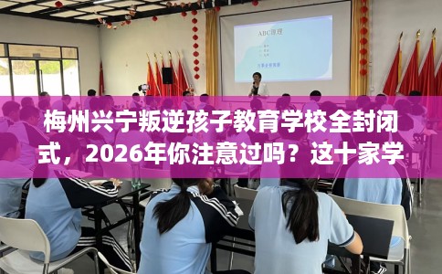 梅州兴宁叛逆孩子教育学校全封闭式，2026年你注意过吗？这十家学校！