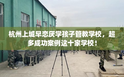杭州上城早恋厌学孩子管教学校，超多成功案例这十家学校！