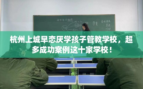 杭州上城早恋厌学孩子管教学校，超多成功案例这十家学校！