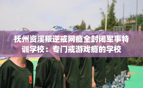 抚州资溪叛逆戒网瘾全封闭军事特训学校：专门戒游戏瘾的学校