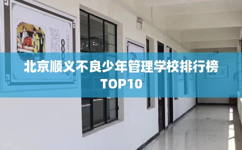 北京顺义不良少年管理学校排行榜TOP10