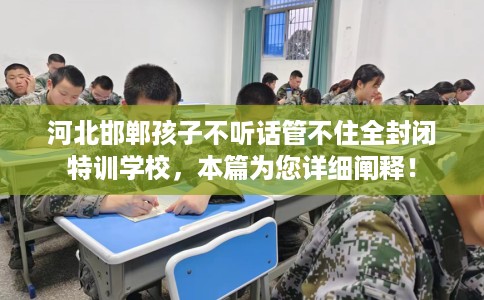 河北邯郸孩子不听话管不住全封闭特训学校，本篇为您详细阐释！