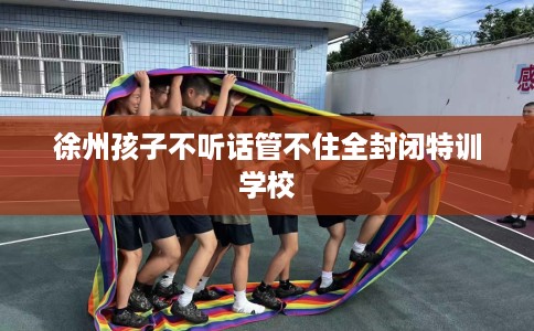 徐州孩子不听话管不住全封闭特训学校