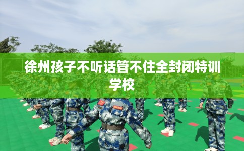 徐州孩子不听话管不住全封闭特训学校