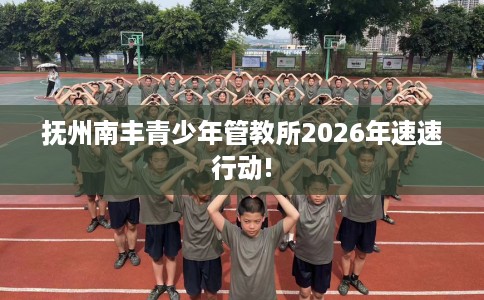 抚州南丰青少年管教所2026年速速行动!