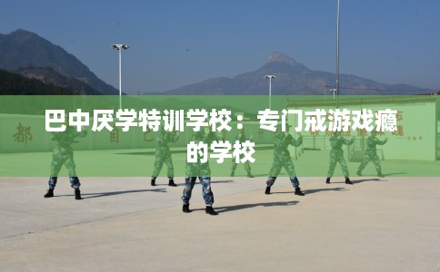 巴中厌学特训学校：专门戒游戏瘾的学校