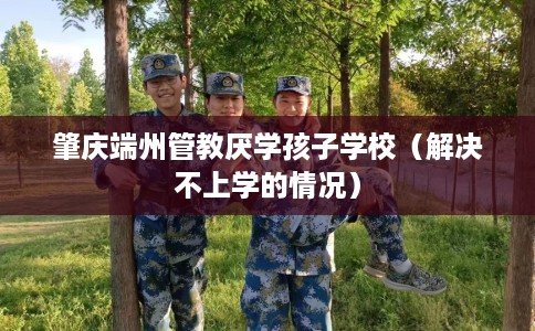 肇庆端州管教厌学孩子学校（解决不上学的情况）