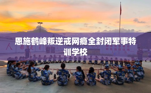 恩施鹤峰叛逆戒网瘾全封闭军事特训学校