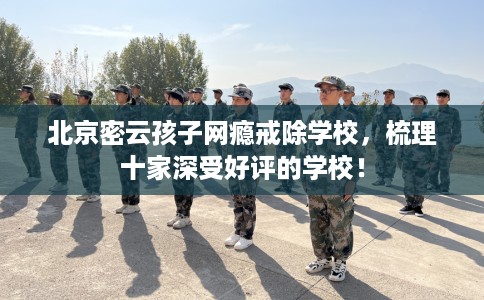 北京密云孩子网瘾戒除学校，梳理十家深受好评的学校！