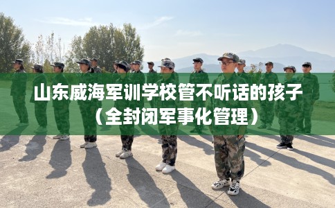 山东威海军训学校管不听话的孩子（全封闭军事化管理）