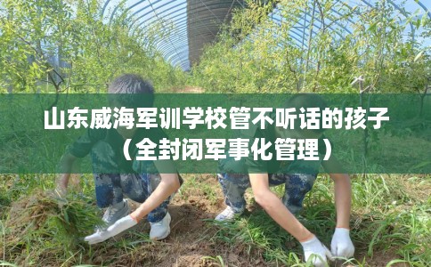 山东威海军训学校管不听话的孩子（全封闭军事化管理）
