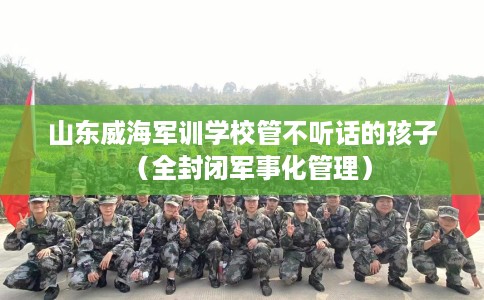 山东威海军训学校管不听话的孩子（全封闭军事化管理）