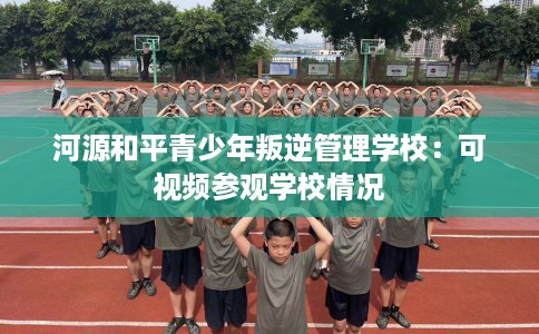 河源和平青少年叛逆管理学校：可视频参观学校情况