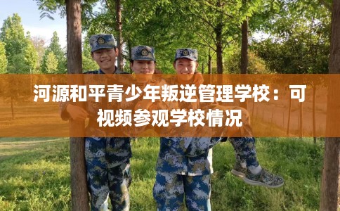 河源和平青少年叛逆管理学校：可视频参观学校情况