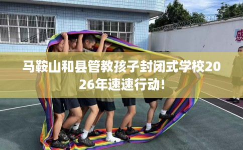 马鞍山和县管教孩子封闭式学校2026年速速行动!