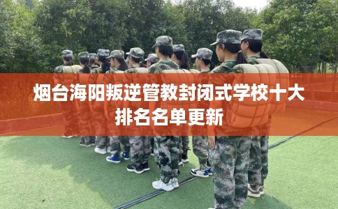 烟台海阳叛逆管教封闭式学校十大排名名单更新