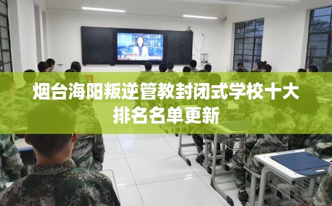 烟台海阳叛逆管教封闭式学校十大排名名单更新
