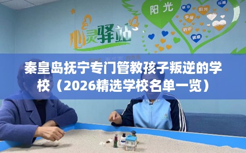 秦皇岛抚宁专门管教孩子叛逆的学校（2026精选学校名单一览）