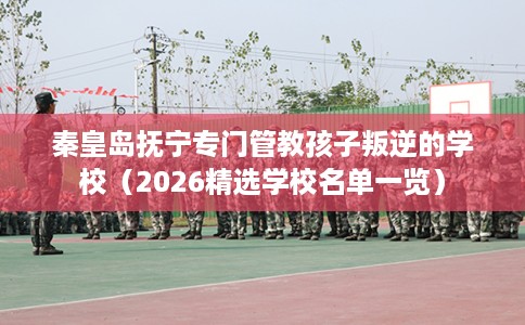 秦皇岛抚宁专门管教孩子叛逆的学校（2026精选学校名单一览）