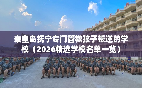 秦皇岛抚宁专门管教孩子叛逆的学校（2026精选学校名单一览）