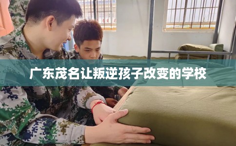 广东茂名让叛逆孩子改变的学校