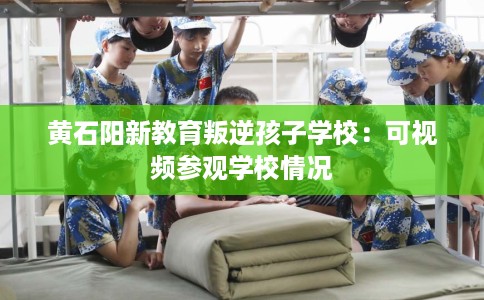 黄石阳新教育叛逆孩子学校：可视频参观学校情况