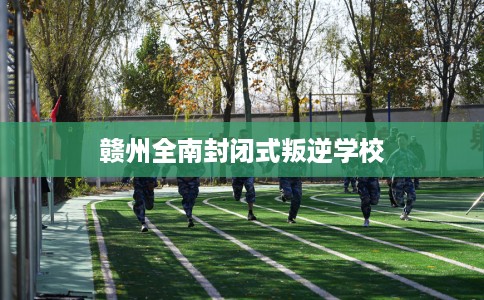 赣州全南封闭式叛逆学校