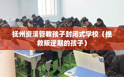 抚州资溪管教孩子封闭式学校（挽救叛逆期的孩子）