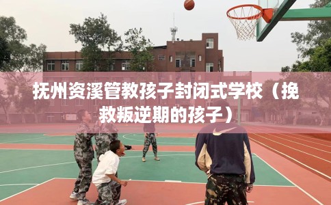 抚州资溪管教孩子封闭式学校（挽救叛逆期的孩子）