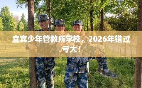 宜宾少年管教所学校，2026年错过亏大！