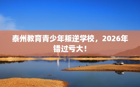 泰州教育青少年叛逆学校，2026年错过亏大！