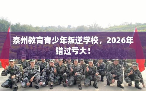 泰州教育青少年叛逆学校，2026年错过亏大！