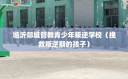 临沂郯城管教青少年叛逆学校（挽救叛逆期的孩子）