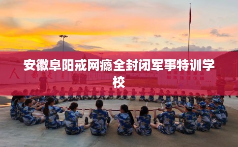 安徽阜阳戒网瘾全封闭军事特训学校