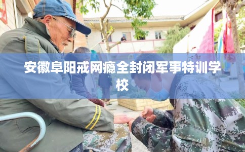 安徽阜阳戒网瘾全封闭军事特训学校