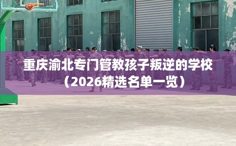 重庆渝北专门管教孩子叛逆的学校（2026精选名单一览）