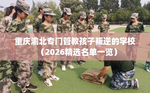 重庆渝北专门管教孩子叛逆的学校（2026精选名单一览）