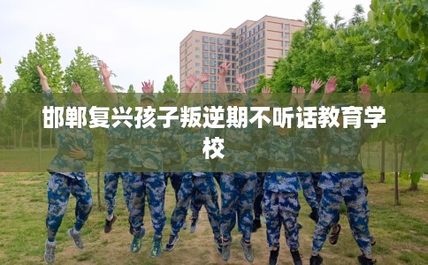 邯郸复兴孩子叛逆期不听话教育学校