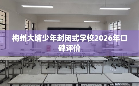 梅州大埔少年封闭式学校2026年口碑评价