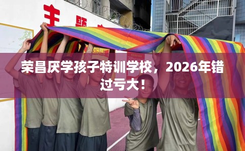 荣昌厌学孩子特训学校，2026年错过亏大！