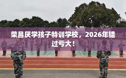 荣昌厌学孩子特训学校，2026年错过亏大！
