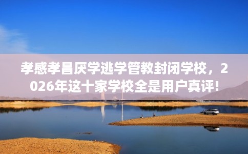 孝感孝昌厌学逃学管教封闭学校，2026年这十家学校全是用户真评!