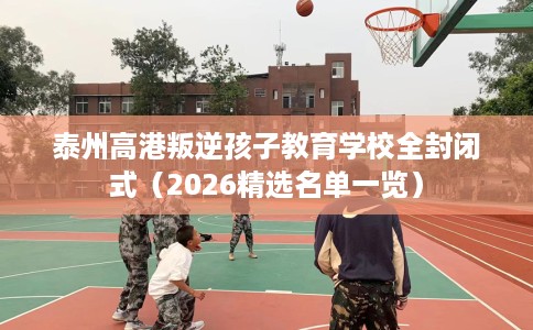泰州高港叛逆孩子教育学校全封闭式（2026精选名单一览）