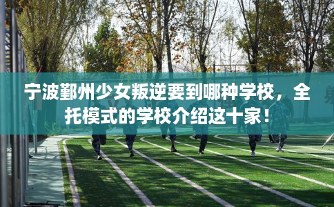 宁波鄞州少女叛逆要到哪种学校，全托模式的学校介绍这十家！