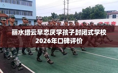丽水缙云早恋厌学孩子封闭式学校2026年口碑评价