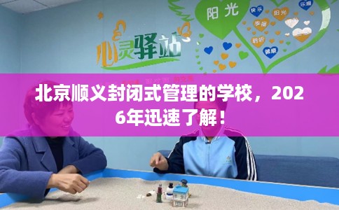 北京顺义封闭式管理的学校，2026年迅速了解！