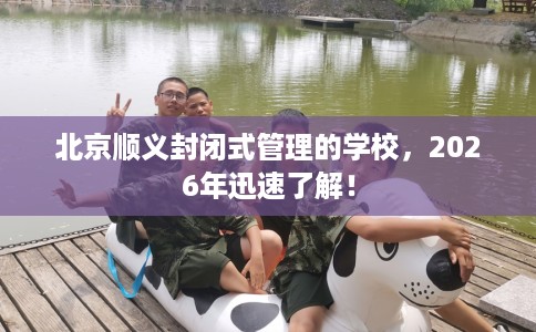 北京顺义封闭式管理的学校，2026年迅速了解！