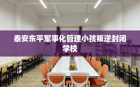 泰安东平军事化管理小孩叛逆封闭学校