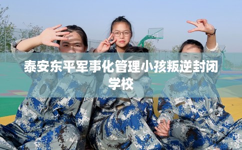 泰安东平军事化管理小孩叛逆封闭学校