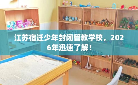 江苏宿迁少年封闭管教学校，2026年迅速了解！